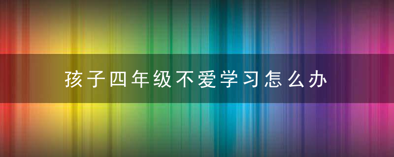 孩子四年级不爱学习怎么办 孩子四年级不爱学习怎么处理